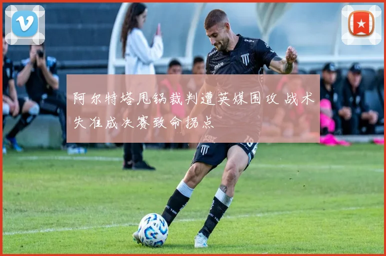 阿尔特塔甩锅裁判遭英媒围攻 战术失准成决赛致命拐点